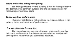 Teams are used to manage everything:
Self-managed teams are the building blocks of the organization.
The teams have a common purpose and are held accountable for
measuring performance goals.
Customers drive performance:
Customer satisfaction, not profits or stock appreciation, is the
primary driver and measure of performance.
Team performance is rewarded:
The reward systems are geared toward team results, not just
individual performance. Employees are rewarded for multiple skill
development rather than just specialized expertise.
 