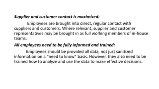 Supplier and customer contact is maximized:
Employees are brought into direct, regular contact with
suppliers and customers. Where relevant, supplier and customer
representatives may be brought in as full working members of in-house
teams.
All employees need to be fully informed and trained:
Employees should be provided all data, not just sanitized
information on a “need to know” basis. However, they also need to be
trained how to analyze and use the data to make effective decisions.
 