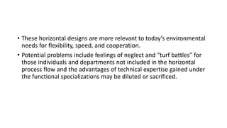 • These horizontal designs are more relevant to today’s environmental
needs for flexibility, speed, and cooperation.
• Potential problems include feelings of neglect and “turf battles” for
those individuals and departments not included in the horizontal
process flow and the advantages of technical expertise gained under
the functional specializations may be diluted or sacrificed.
 