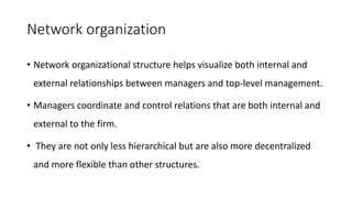 Network organization
• Network organizational structure helps visualize both internal and
external relationships between managers and top-level management.
• Managers coordinate and control relations that are both internal and
external to the firm.
• They are not only less hierarchical but are also more decentralized
and more flexible than other structures.
 