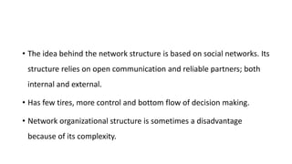 • The idea behind the network structure is based on social networks. Its
structure relies on open communication and reliable partners; both
internal and external.
• Has few tires, more control and bottom flow of decision making.
• Network organizational structure is sometimes a disadvantage
because of its complexity.
 