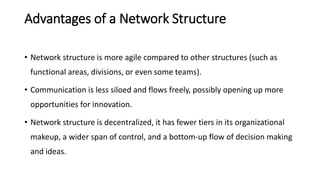 Advantages of a Network Structure
• Network structure is more agile compared to other structures (such as
functional areas, divisions, or even some teams).
• Communication is less siloed and flows freely, possibly opening up more
opportunities for innovation.
• Network structure is decentralized, it has fewer tiers in its organizational
makeup, a wider span of control, and a bottom-up flow of decision making
and ideas.
 