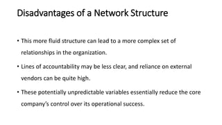 Disadvantages of a Network Structure
• This more fluid structure can lead to a more complex set of
relationships in the organization.
• Lines of accountability may be less clear, and reliance on external
vendors can be quite high.
• These potentially unpredictable variables essentially reduce the core
company’s control over its operational success.
 