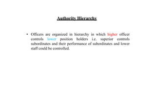 Authority Hierarchy
• Officers are organized in hierarchy in which higher officer
controls lower position holders i.e. superior controls
subordinates and their performance of subordinates and lower
staff could be controlled.
 