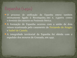 O processo de unificação da Espanha esteve também
intimamente ligado à Reconquista, isto é, à guerra contra
o domínio dos mouros na Península Ibérica.
A formação de Espanha ocorreu com a união de dois
reinos ocasionada pelo casamento de Fernando de Aragão
e Isabel de Castela.
A integridade territorial da Espanha foi obtida com a
expulsão dos mouros de Granada, em 1492.
 