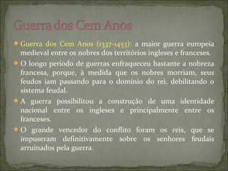 Guerra dos Cem Anos (1337-1453): a maior guerra europeia
medieval entre os nobres dos territórios ingleses e franceses.
O longo período de guerras enfraqueceu bastante a nobreza
francesa, porque, à medida que os nobres morriam, seus
feudos iam passando para o domínio do rei, debilitando o
sistema feudal.
A guerra possibilitou a construção de uma identidade
nacional entre os ingleses e principalmente entre os
franceses.
O grande vencedor do conflito foram os reis, que se
impuseram definitivamente sobre os senhores feudais
arruinados pela guerra.
 