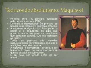 - Principal obra : O príncipe (publicado
pela primeira vez em 1532)
- Defende a necessidade do príncipe de
basear suas forças em exércitos próprios.
- A suprema obrigação do Príncipe é o
poder e a segurança do país que
governa, ainda que para isso ele tenha
que derramar sangue. (Os fins justificam
os meios).
- Todas as pessoas são movidas
exclusivamente por interesses egoístas e
ambições de poder pessoal.
- A natureza é corruptível. Por isso, o ser
humano é capaz de corromper sempre
que os desejos se sobrepõem.
- O rei deve ser temido antes de ser
amado.
 