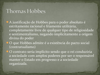A justificação de Hobbes para o poder absoluto é
estritamente racional e friamente utilitária,
completamente livre de qualquer tipo de religiosidade
e sentimentalismo, negando implicitamente a origem
divina do poder
O que Hobbes admite é a existência do pacto social
(contratualismo)
O contrato seria implícito sendo que o rei conduziria
a sociedade com amplos poderes por ser o responsável
manter o Estado em progresso e a sociedade
organizada.
 