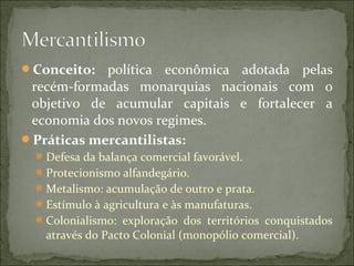 Conceito: política econômica adotada pelas
recém-formadas monarquias nacionais com o
objetivo de acumular capitais e fortalecer a
economia dos novos regimes.
Práticas mercantilistas:
Defesa da balança comercial favorável.
Protecionismo alfandegário.
Metalismo: acumulação de outro e prata.
Estímulo à agricultura e às manufaturas.
Colonialismo: exploração dos territórios conquistados
através do Pacto Colonial (monopólio comercial).
 