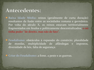 Baixa Idade Média: reinos (geralmente de curta duração)
resultantes da fusão entre as sociedades romana e germânica.
Por volta do século X, os reinos estavam territorialmente
fragmentados em feudos e politicamente descentralizados; o rei
tinha poder "de direito, mas não de fato".
Feudalismo: obstáculos à expansão do comércio: pluralidade
de moedas, multiplicidade de alfândegas e impostos,
diversidade de leis, falta de segurança.
Crise do Feudalismo: a fome, a peste e as guerras.
 
