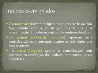 Os monarcas visavam recuperar o poder que havia sido
fragmentado com a construção dos feudos e a
concentração do poder nas mãos dos senhores feudais.
Os grupos senhoriais (nobreza) optaram pela
centralização para conseguir manter os privilégios que
lhes restavam.
 A classe burguesa apoiou a centralização com
interesse na unificação dos padrões monetários, pesos
e medidas.
 