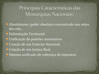 Absolutismo: poder absoluto concentrado nas mãos
dos reis.
Delimitação Territorial.
Unificação de padrões monetários.
Criação de um Exército Nacional.
Criação de um Justiça Real.
Sistema unificado de cobrança de impostos.
 