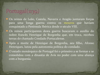 Os reinos de Leão, Castela, Navarra e Aragão juntaram forças
para uma longa guerra contra os mouros que haviam
conquistado a Península Ibérica desde o século VIII.
Os reinos participantes desta guerra buscaram o auxílio do
nobre francês Henrique de Borgonha que, em troca, recebeu
terras do chamado Condado Portucalense.
Após a morte de Henrique de Borgonha, seu filho, Afonso
Henriques, lutou pela autonomia política do condado.
O estado monárquico de Portugal foi o primeiro a se formar e se
consolidou com a dinastia de Avis no poder com uma aliança
com a burguesia.
 