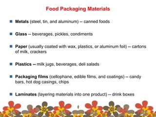 Food Packaging Materials
 Metals (steel, tin, and aluminum) -- canned foods
 Glass -- beverages, pickles, condiments
 Paper (usually coated with wax, plastics, or aluminum foil) -- cartons
of milk, crackers
 Plastics -- milk jugs, beverages, deli salads
 Packaging films (cellophane, edible films, and coatings) -- candy
bars, hot dog casings, chips
 Laminates (layering materials into one product) -- drink boxes
 