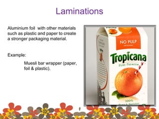 Laminations
Aluminium foil with other materials
such as plastic and paper to create
a stronger packaging material.
Example:
Muesli bar wrapper (paper,
foil & plastic).
 