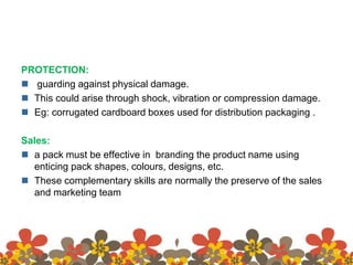 PROTECTION:
 guarding against physical damage.
 This could arise through shock, vibration or compression damage.
 Eg: corrugated cardboard boxes used for distribution packaging .
Sales:
 a pack must be effective in branding the product name using
enticing pack shapes, colours, designs, etc.
 These complementary skills are normally the preserve of the sales
and marketing team
 