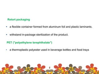 Retort packaging
 a flexible container formed from aluminum foil and plastic laminants.
 withstand in-package sterilization of the product.
PET ("polyethylene terephthalate")
• a thermoplastic polyester used in beverage bottles and food trays
 