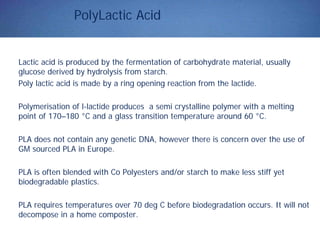 PolyLactic Acid
Lactic acid is produced by the fermentation of carbohydrate material, usually
glucose derived by hydrolysis from starch.
Poly lactic acid is made by a ring opening reaction from the lactide.
Polymerisation of l-lactide produces a semi crystalline polymer with a melting
point of 170–180 °C and a glass transition temperature around 60 °C.
PLA does not contain any genetic DNA, however there is concern over the use of
GM sourced PLA in Europe.
PLA is often blended with Co Polyesters and/or starch to make less stiff yet
biodegradable plastics.
PLA requires temperatures over 70 deg C before biodegradation occurs. It will not
decompose in a home composter.
 