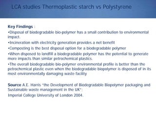 LCA studies Thermoplastic starch vs Polystyrene
Key Findings :
•Disposal of biodegradable bio-polymer has a small contribution to environmental
impact.
•Incineration with electricity generation provides a net benefit
•Composting is the best disposal option for a biodegradable polymer
•When disposed to landfill a biodegradable polymer has the potential to generate
more impacts than similar petrochemical plastics.
•The overall biodegradable bio-polymer environmental profile is better than the
petrochemical plastic even when the biodegradable biopolymer is disposed of in its
most environmentally damaging waste facility
Source A.E. Harris “the Development of Biodegradable Biopolymer packaging and
Sustainable waste management in the UK”;
Imperial College University of London 2004.
 
