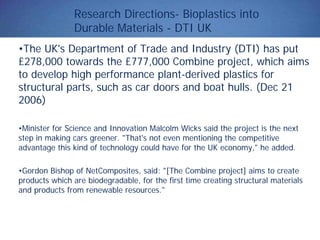 Research Directions- Bioplastics into
Durable Materials - DTI UK
•The UK's Department of Trade and Industry (DTI) has put
£278,000 towards the £777,000 Combine project, which aims
to develop high performance plant-derived plastics for
structural parts, such as car doors and boat hulls. (Dec 21
2006)
•Minister for Science and Innovation Malcolm Wicks said the project is the next
step in making cars greener. "That's not even mentioning the competitive
advantage this kind of technology could have for the UK economy," he added.
•Gordon Bishop of NetComposites, said: "[The Combine project] aims to create
products which are biodegradable, for the first time creating structural materials
and products from renewable resources."
 