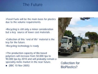 The Future
•Fossil Fuels will be the main basis for plastics
due to the volume requirements
•Recycling is still only a minor consideration
but a key source of lower cost materials .
•Collection of this “end of life” material is the
key for the future.
•Recycling technology is ready
•The production capacity of Bio based
polymers will increase from 50,000 tpa to
90,000 tpa by 2010 and will probably remain a
speciality niche market in the near future.
(BBC 10 Nov 2005)
Collection for
BioPlastics?
 