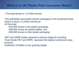 What is in UK Plastic Post consumer Waste?
• The total stream is 1.5 million tonnes
•The potentially recoverable plastics packaging in the household waste
stream is about 1.2 million tonnes pa;
•Of this total
•615,000 tonnes is film plastic packaging
•385,000 tonnes are plastic bottles, and
•293,000 tonnes is other plastic packaging
•PET and HDPE bottles represent a obvious target for recycling
•Food Grade PET and HDPE represent the highest commercial value
products
•Collection of bottles is now growing rapidly
 