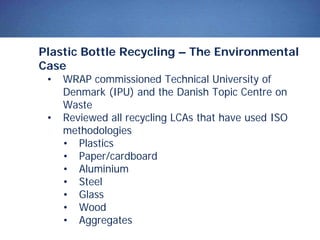 Plastic Bottle Recycling – The Environmental
Case
• WRAP commissioned Technical University of
Denmark (IPU) and the Danish Topic Centre on
Waste
• Reviewed all recycling LCAs that have used ISO
methodologies
• Plastics
• Paper/cardboard
• Aluminium
• Steel
• Glass
• Wood
• Aggregates
 