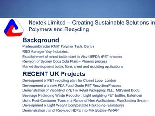 Nextek Limited – Creating Sustainable Solutions in
Polymers and Recycling
Background
Professor/Director RMIT Polymer Tech. Centre
R&D Manager Visy Industries.
Establishment of mixed bottle plant to Visy USFDA rPET process
Revision of Sydney Coca Cola Plant – Phoenix process
Market development bottle, fibre, sheet and moulding applications
RECENT UK Projects
Development of PET recycling plant for Closed Loop London
Development of a new FDA Food Grade PET Recycling Process
Demonstration of Viability of rPET in Retail Packaging: CLL, M&S and Boots
Beverage Packaging Waste Reduction: Light weighting PET bottles, Esterform
Using Post-Consumer Tyres in a Range of New Applications: Pipe Sealing System
Development of Light Weight Compostable Packaging- Sainsburys
Demonstration trial of Recycled HDPE into Milk Bottles- WRAP
 