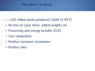 Headline Outputs …
• >225 million packs produced (1600t of rPET)
• No loss on cycle times, added weights etc
• Processing and energy benefits (CCE)
• Cost competitive
• Positive consumer acceptance
• Positive sales
 