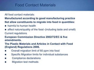 Food Contact Materials
All food contact materials:
Manufactured according to good manufacturing practice
Not allow constituents to migrate into food in quantities:
harmful to human health
affect nature/quality of the food -(including taste and smell)
Current regulations
European Commission Directive 2002/72/EC & five
amendments.
The Plastic Materials and Articles in Contact with Food
(England) Regulations 2006.
Overall migration limit of 60 ppm into food
Specific Migration limits for individual substances
Compliance declarations
Migration test methods
 
