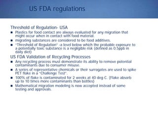US FDA regulations
Threshold of Regulation- USA
Plastics for food contact are always evaluated for any migration that
might occur when in contact with food material.
migrating substances are considered to be food additives.
“Threshold of Regulation” -a level below which the probable exposure to
a potentially toxic substance is a negligible risk (defined as 0.5ppb in
daily diet)
US FDA Validation of Recycling Processes
Any recycling process must demonstrate its ability to remove potential
contaminants due to consumer misuse.
A series of representative chemicals or their surrogates are used to spike
PET flake in a “Challenge Test”.
100% of flake is contaminated for 2 weeks at 40 deg C. (Flake absorb
up to 10 times more contaminants than bottles)
Mathematical migration modeling is now accepted instead of some
testing and approvals.
 