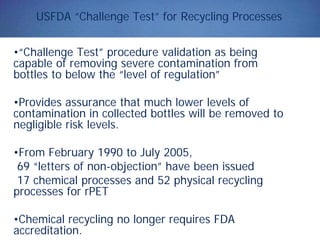 USFDA “Challenge Test” for Recycling Processes
•“Challenge Test” procedure validation as being
capable of removing severe contamination from
bottles to below the “level of regulation”
•Provides assurance that much lower levels of
contamination in collected bottles will be removed to
negligible risk levels.
•From February 1990 to July 2005,
69 “letters of non-objection” have been issued
17 chemical processes and 52 physical recycling
processes for rPET
•Chemical recycling no longer requires FDA
accreditation.
 