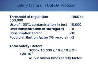 Safety factors in USFDA Protocol
Threshold of regulation - 1000 to
500,000
Use of 100% contamination in test -10,000
Over concentration of surrogates -10
Consumption factor >10
Food distribution factor(% recycle) >2
Total Safety Factors
1000x 10,000 x 10 x 10 x 2 =
>2x 10 9
ie >2 billion times safety factor
 