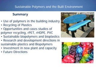 Sustainable Polymers and the Built Environment
Summary
• Use of polymers in the building industry
• Recycling of Plastics
• Opportunities and cases studies of
polymer recycling, rPET, rHDPE, PVC
• Sustainable biopolymers and bioplastics
• Research and development directions in
sustainable plastics and Biopolymers
• Investment in new plant and capacity
• Future Directions
 