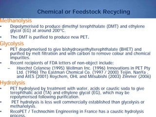 Chemical or Feedstock Recycling
Methanolysis
• Depolymerised to produce dimethyl terephthalate (DMT) and ethylene
glycol (EG) at around 200ºC.
• The DMT is purified to produce new PET.
Glycolysis
• PET depolymerised to give bishydroxyethylterephthalate (BHET) and
purified by melt filtration and with carbon to remove colour and chemical
impurities.
• Recent recipients of FDA letters of non-object include:
– Hoechst Celanese (1995) Wellman Inc. (1996) Innovations in PET Pty
Ltd. (1996) The Eastman Chemical Co. (1997 / 2000) Teijin, NanYa ,
and AIES (2001) Roychem, OHL and Mitsubishi (2003) Zimmer (2006)
Hydrolysis
• PET hydrolysed by treatment with water, acids or caustic soda to give
terephthalic acid (TA) and ethylene glycol (EG), which may be
repolymerised following purification.
• PET hydrolysis is less well commercially established than glycolysis or
methanolysis.
• RecoPET / Technochim Engineering in France has a caustic hydrolysis
process.
 