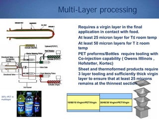 Multi-Layer processing
Requires a virgin layer in the final
application in contact with food.
At least 25 micron layer for T≤ room temp
At least 50 micron layers for T ≥ room
temp
PET preforms/Bottles require tooling with
Co-injection capability ( Owens Illlinois ,
Hofstetter, Kortec)
Sheet and thermoformed products require
3 layer tooling and sufficiently thick virgin
layer to ensure that at least 25 microns
remains at the thinnest section
10/80/10 Virgin/rPET/Virgin 30/40/30 Virgin/rPET/Virgin
38% rPET in
multilayer
 