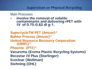 Superclean or Physical Recycling
Main Processes
• involve the removal of volatile
contaminants and delivering rPET with
IV of 0.75-0.82 dl g-1.
SupercycleTM PET (Amcor)*
Bühler Process (Amcor)*
United Resource Recovery Corporation
(URRC)*
Phoenix (PTI)*
Vacurema (Erema Plastic Recycling Systems)
Recostar IV Plus (Starlinger)
Ecoclear (Wellman)
Stehning (OHL)
 