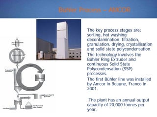 Bühler Process – AMCOR
The key process stages are:
sorting, hot washing
decontamination, filtration,
granulation, drying, crystallisation
and solid state polycondensation.
The technology involves the
Bühler Ring Extruder and
continuous Solid State
Polycondensation (SSP)
processes.
The first Bühler line was installed
by Amcor in Beaune, France in
2001.
The plant has an annual output
capacity of 20,000 tonnes per
year.
 