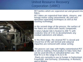 United Resource Recovery
Corporation (URRC)
PET bottles which are separated out and ground into
flakes.
PET flakes are separated from labels, closures, and
foreign matter using conventional, dry and wet-
operation separating techniques as well as hot
washing technology.
In the second stage of the process, the surface of
the flakes are coated with caustic compounds.
A rotary tubular kiln is heated to 200 ºC with
residence time of 5 hrs to decontaminate any
residual substances and odours.
In the third stage, the cleaned PET is sieved and
rinsed free of the salt formed and coloured
impurities are removed with colour sorting.
The process can cope with highly contaminated PET
as well as making a final product in flake form that
can be used directly or extruded before use. The
final IV is in the range 0.76 to 0.78
Plants are currently in use in Europe in Switzerland,
Fraunfeld), and Germany, (Cleanaway, in Rostock),
and in Mexico .
 