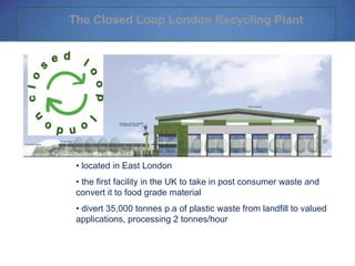 The Closed Loop London Recycling Plant
• located in East London
• the first facility in the UK to take in post consumer waste and
convert it to food grade material
• divert 35,000 tonnes p.a of plastic waste from landfill to valued
applications, processing 2 tonnes/hour
 