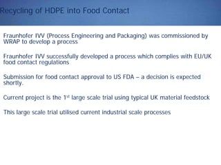 Recycling of HDPE into Food Contact
Fraunhofer IVV (Process Engineering and Packaging) was commissioned by
WRAP to develop a process
Fraunhofer IVV successfully developed a process which complies with EU/UK
food contact regulations
Submission for food contact approval to US FDA – a decision is expected
shortly.
Current project is the 1st large scale trial using typical UK material feedstock
This large scale trial utilised current industrial scale processes
 