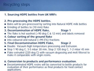 Recycling steps
1. Sourcing HDPE bottles from UK MRFs
2. Pre-processing the HDPE bottles.
Bales will be pre-processed by sorting into Natural HDPE milk bottles
Grinding of bottles to (10 mm) flake
3. Decontamination of HDPE flake, Stage 1
The flake is hot washed (>90 deg C & 12 min) and labels removed
4. Colour sorting of the ground flake
into coloured and natural (>99.5%) fractions
5. Final Decontamination HDPE Flake, Stage 2
Double Vacuum high temperature processing and Extrusion.
Step 1 90 deg C, 3-5 mbar 30 min, Step 2 120 deg C, 1-2 mbar 45 min
Flake extruded (220 deg C) with vacuum degassing and melt filtered to
make it comparable with virgin resins.
6. Conversion to products and performance evaluation.
Decontaminated HDPE resins will be converted to bottle products for
evaluation of their performance as final products for food contact
applications.
 