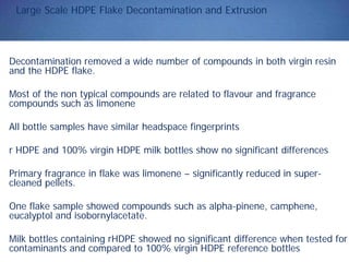 Large Scale HDPE Flake Decontamination and Extrusion
Decontamination removed a wide number of compounds in both virgin resin
and the HDPE flake.
Most of the non typical compounds are related to flavour and fragrance
compounds such as limonene
All bottle samples have similar headspace fingerprints
r HDPE and 100% virgin HDPE milk bottles show no significant differences
Primary fragrance in flake was limonene – significantly reduced in super-
cleaned pellets.
One flake sample showed compounds such as alpha-pinene, camphene,
eucalyptol and isobornylacetate.
Milk bottles containing rHDPE showed no significant difference when tested for
contaminants and compared to 100% virgin HDPE reference bottles
 