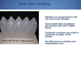 Bottle Blow Moulding
Machine set-up parameters did
not need to be changed
Successfully blow moulded 4
pint bottles with 30% rHDPE
blend
Feedstock variation can result in
variations in odour of the
bottles
No differences in stability and
organoleptic tests
 
