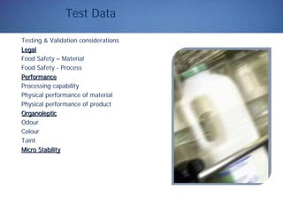 Test Data
Testing & Validation considerations
LegalLegal
Food Safety – Material
Food Safety - Process
PerformancePerformance
Processing capability
Physical performance of material
Physical performance of product
OrganolepticOrganoleptic
Odour
Colour
Taint
Micro StabilityMicro Stability
 