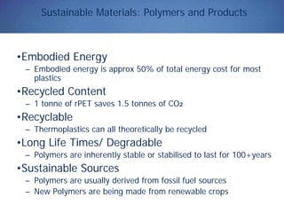 Sustainable Materials: Polymers and Products
•Embodied Energy
– Embodied energy is approx 50% of total energy cost for most
plastics
•Recycled Content
– 1 tonne of rPET saves 1.5 tonnes of CO2
•Recyclable
– Thermoplastics can all theoretically be recycled
•Long Life Times/ Degradable
– Polymers are inherently stable or stabilised to last for 100+years
•Sustainable Sources
– Polymers are usually derived from fossil fuel sources
– New Polymers are being made from renewable crops
 