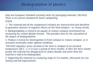 Biodegradation of plastics
Only one European Standard currently exists for packaging materials, EN13432.
There is no current standard for home composting.
STEPS
1. The material and all the components included are characterised and identified
to guarantee absence of negative effects on the final compost.: ex. heavy metals.
2. Biodegradability is tested in an aquatic or mature compost environment by
measuring the carbon dioxide formed. This provides data for the calculation of
the degree of biodegradation.
3. Product is tested for disintegration in fresh compost or mature compost, or in
activated vermiculite under optimal conditions.
EN13432 stipulates active aeration of the item in compost at an elevated
temperature (58 C +/-2 C) over a period of three months. If after the three month
period, the material has disappeared to carbon dioxide and water then the
material is said to be biodegraded.
4. Subjecting the material to a maturing stage of 3-6 months, afterwards for eco-
toxicity and soil improvement.
 