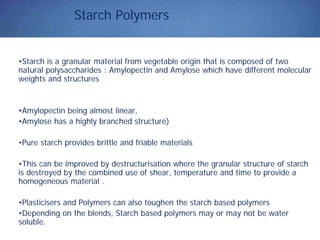 Starch Polymers
•Starch is a granular material from vegetable origin that is composed of two
natural polysaccharides : Amylopectin and Amylose which have different molecular
weights and structures
•Amylopectin being almost linear,
•Amylose has a highly branched structure)
•Pure starch provides brittle and friable materials
•This can be improved by destructurisation where the granular structure of starch
is destroyed by the combined use of shear, temperature and time to provide a
homogeneous material .
•Plasticisers and Polymers can also toughen the starch based polymers
•Depending on the blends, Starch based polymers may or may not be water
soluble.
 