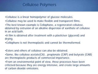 Cellulose Polymers
•Cellulose is a linear homopolymer of glucose molecules.
•Cellulose may be used to make flexible and transparent films.
•The best known example is Cellophane, a regenerated cellulose,
obtained by extrusion of an alkaline dispersion of xanthate of cellulose
in an acid bath.
•A film is obtained after treatment with a plasticiser (glycerol) and
drying.
•Cellophane is not thermoplastic and cannot be thermoformed.
•Esters and ethers of cellulose can also be obtained.
•Some, like cellulose acetate(CA) , propionate (CAP) and butyrate (CAB)
are thermoplastic products of commercial importance.
•From an environmental point of view, these processes have been
criticised because they are energy intensive, and create large amounts
of carbon dioxide emissions.
 