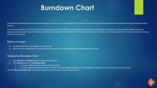 Burndown Chart
A Burndown Chart shows the actual and estimated amount of work to be done in a sprint. The horizontal x-axis in a Burndown Chart indicates time, and the vertical y-axis indicates cards
(issues).
Use a Burndown Chart to track the total work remaining, and to project the likelihood of achieving the sprint goal. By tracking the remaining work throughout the iteration, a team can
manage its progress, and respond to trends accordingly. For example, if the Burndown Chart shows that the team may not likely reach the sprint goal, then the team can take the necessary
actions to stay on track.
Before you begin
● The Burndown Chart only applies to Scrum boards.
● Story Points on subtasks are not included in the Burndown Chart. (Only Story Points on parent tasks).dedulcni era
Viewing the Burndown Chart
1. Click Jira home > Projects tcejorp tnaveler eht tceles neht >.
2. Click Reports tceles neht ,Burndown Chart .
● To choose a different sprint, click the sprint drop-down.
● To choose a different estimate statistic, click the estimation statistic drop-down. This change will be saved for you, for when you next visit this chart.
Tip: Click How to read this chart troper eht fo noitpircsed trohs a weiv ot troper eht fo pot eht ta.
 